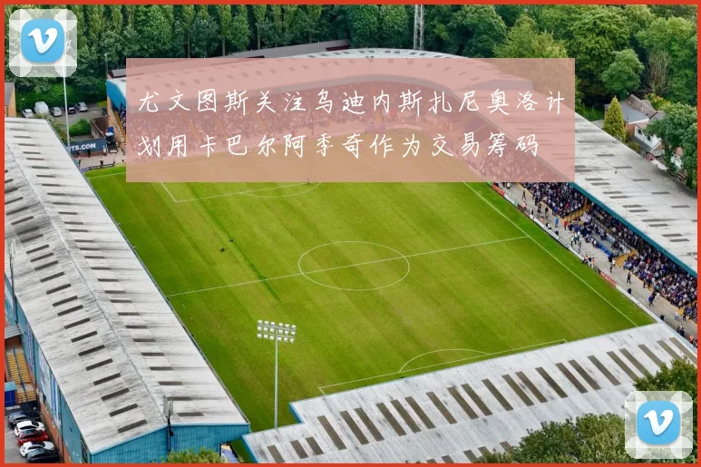 尤文图斯关注乌迪内斯扎尼奥洛计划用卡巴尔阿季奇作为交易筹码