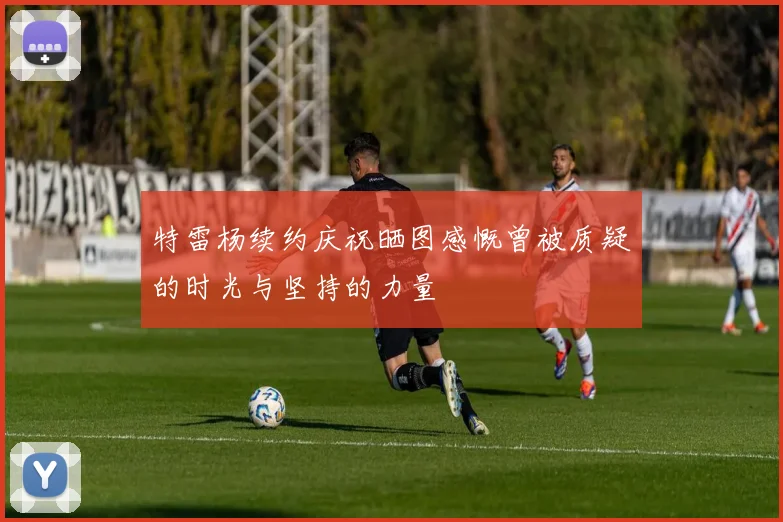 特雷杨续约庆祝晒图感慨曾被质疑的时光与坚持的力量