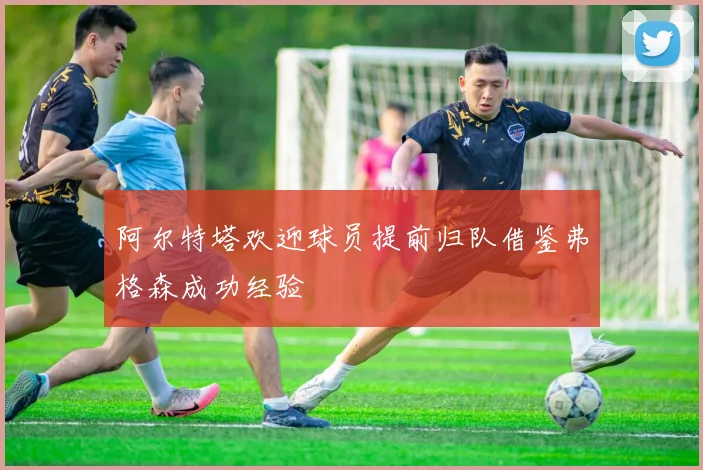 阿尔特塔欢迎球员提前归队借鉴弗格森成功经验