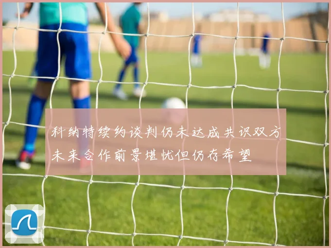 科纳特续约谈判仍未达成共识双方未来合作前景堪忧但仍存希望