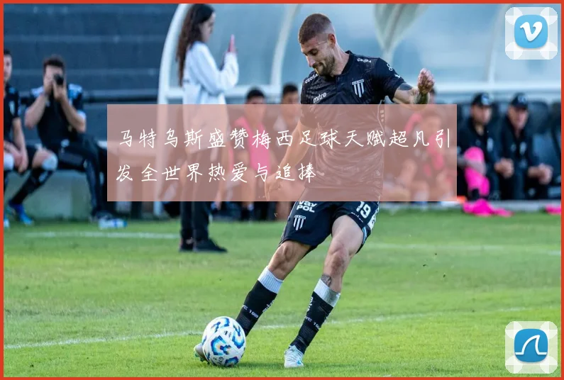 马特乌斯盛赞梅西足球天赋超凡引发全世界热爱与追捧