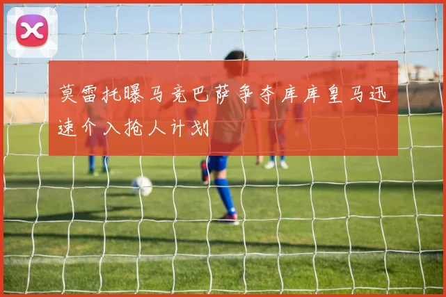 莫雷托曝马竞巴萨争夺库库皇马迅速介入抢人计划