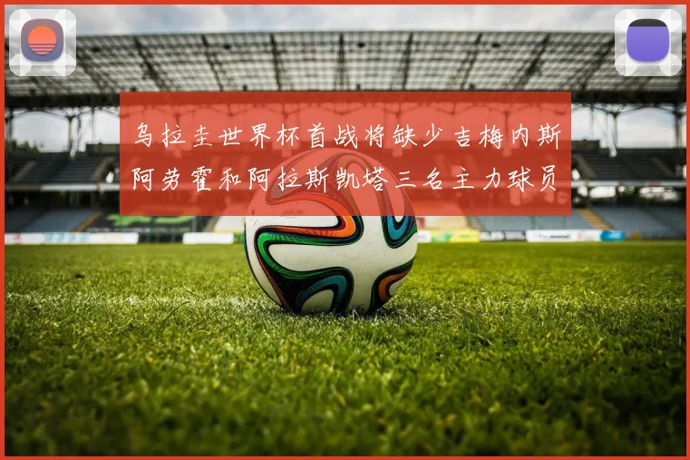 乌拉圭世界杯首战将缺少吉梅内斯阿劳霍和阿拉斯凯塔三名主力球员