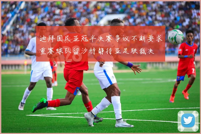 迪拜国民亚冠半决赛争议不断要求重赛球队留沙特静待亚足联裁决
