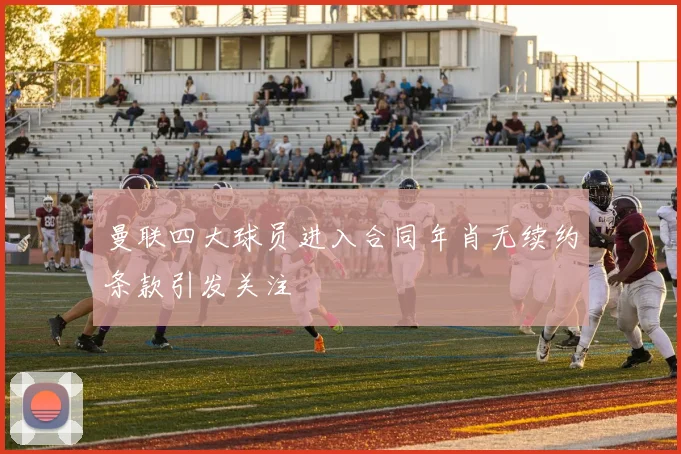 曼联四大球员进入合同年肖无续约条款引发关注