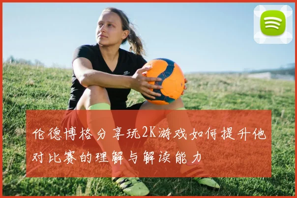 伦德博格分享玩2K游戏如何提升他对比赛的理解与解读能力