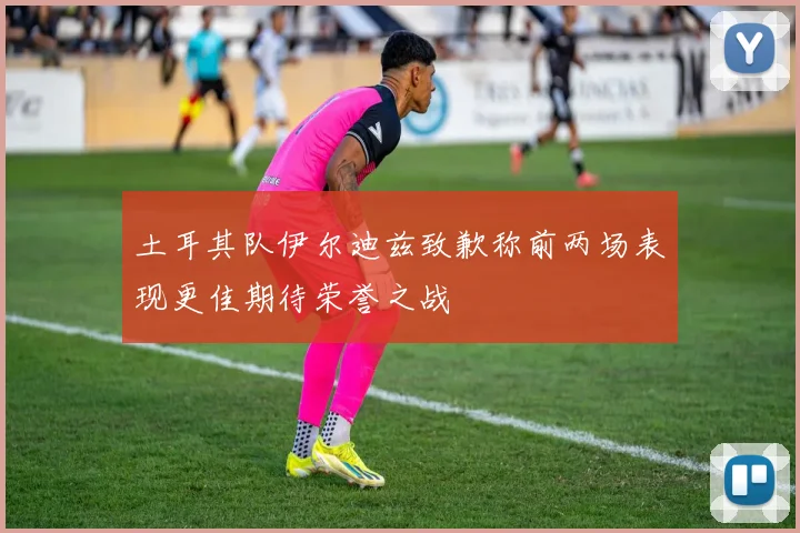 土耳其队伊尔迪兹致歉称前两场表现更佳期待荣誉之战