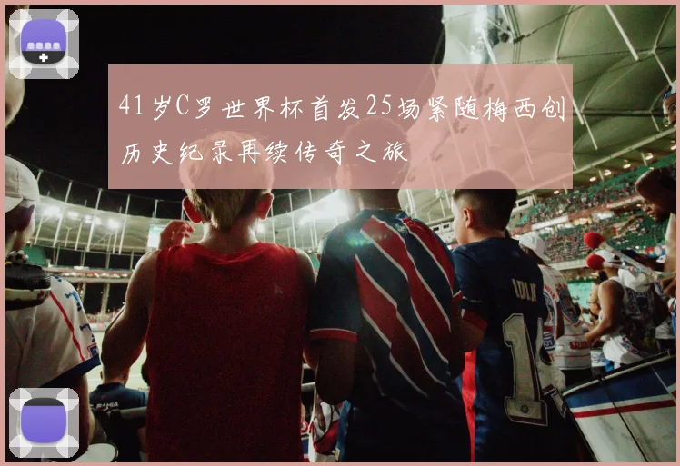 41岁C罗世界杯首发25场紧随梅西创历史纪录再续传奇之旅