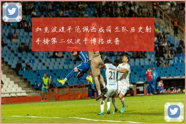 加克波追平范佩西成荷兰队历史射手榜第二仅次于博格坎普