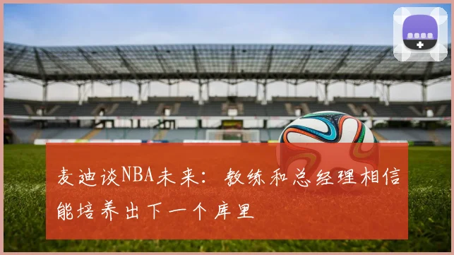 麦迪谈NBA未来：教练和总经理相信能培养出下一个库里