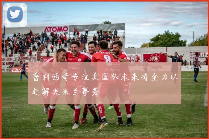 普利西奇专注美国队未来将全力以赴解决米兰事务
