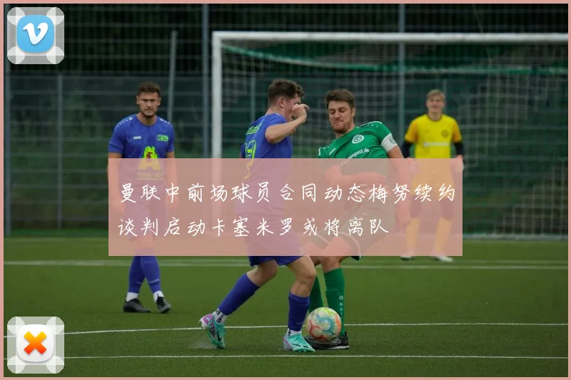 曼联中前场球员合同动态梅努续约谈判启动卡塞米罗或将离队