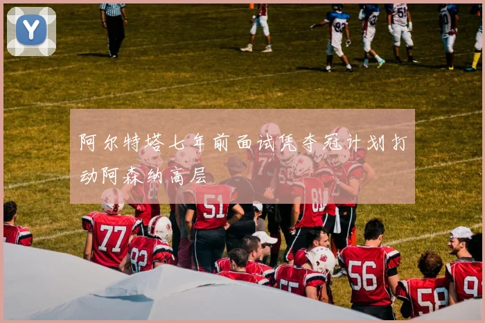 阿尔特塔七年前面试凭夺冠计划打动阿森纳高层