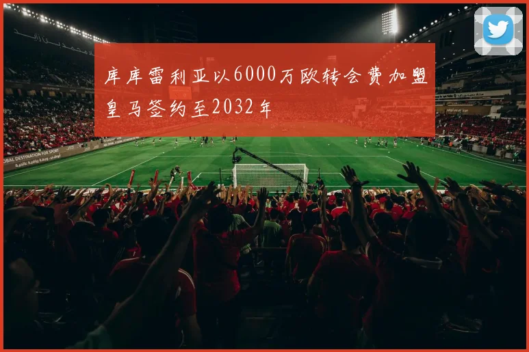 库库雷利亚以6000万欧转会费加盟皇马签约至2032年